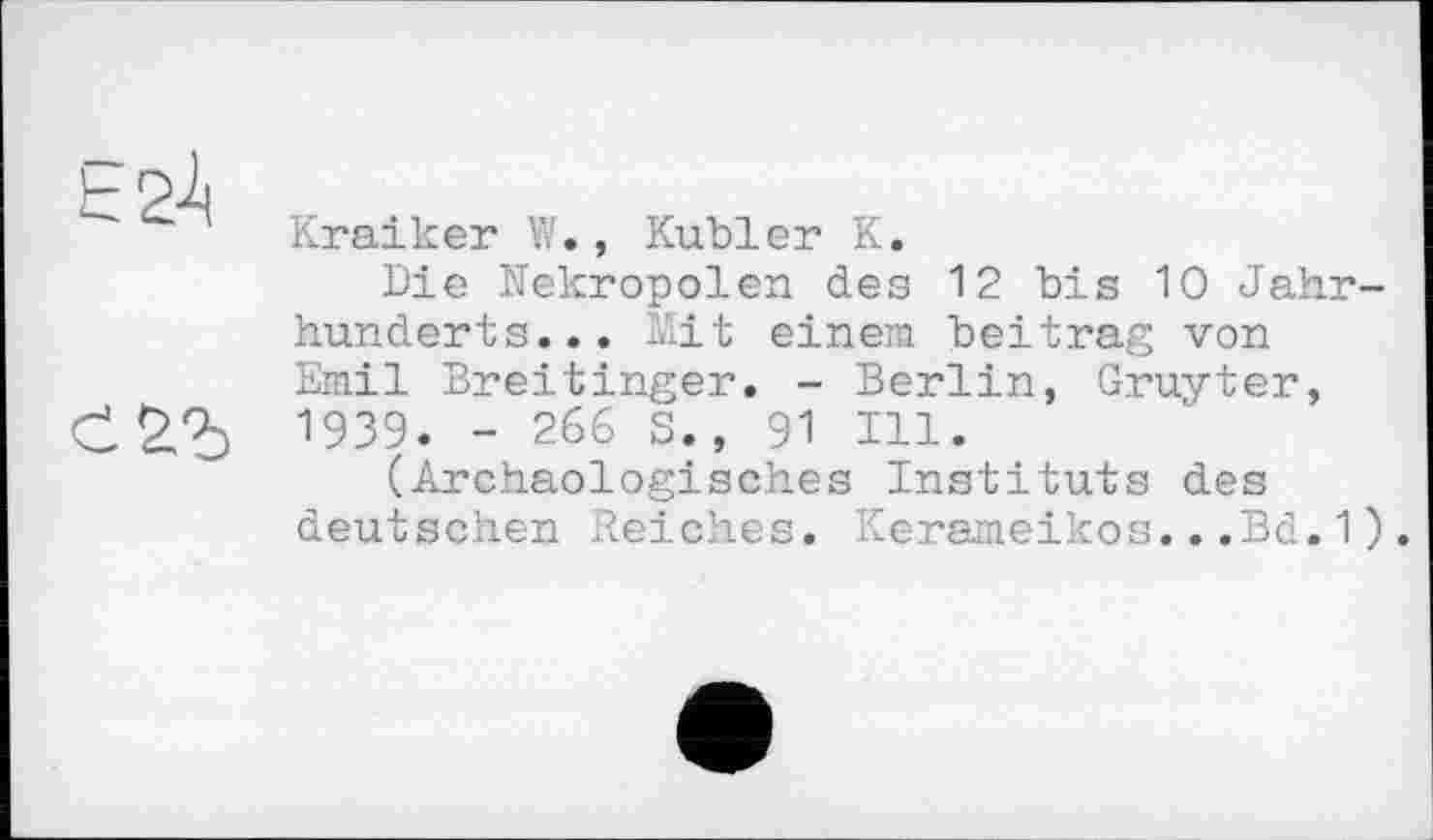 ﻿Kraiker W., Kubler K.
Die Nekropolen des 12 bis 10 Jahrhunderts... Mit einem beitrag von Emil Breitinger. - Berlin, Gruyter,
С	- 266 s*’ 91 Z11’
(Archäologisches Instituts des deutschen Reiches. Kerameikos...Bd.1).